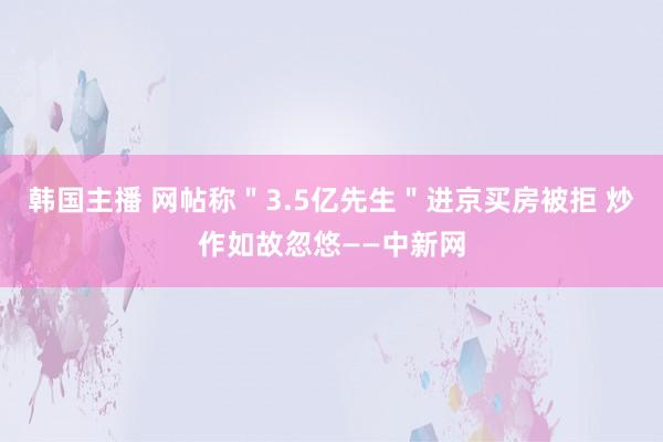 韩国主播 网帖称＂3.5亿先生＂进京买房被拒 炒作如故忽悠—