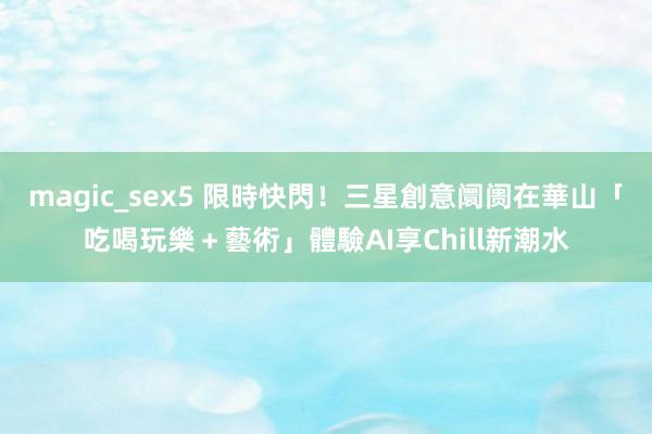 magic_sex5 限時快閃！三星創意阛阓在華山　「吃喝玩樂＋藝術」體驗AI享Chill新潮水