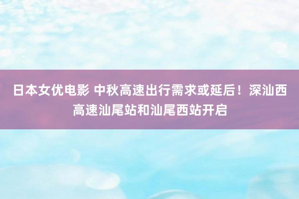 日本女优电影 中秋高速出行需求或延后！深汕西高速汕尾站和汕尾西站开启