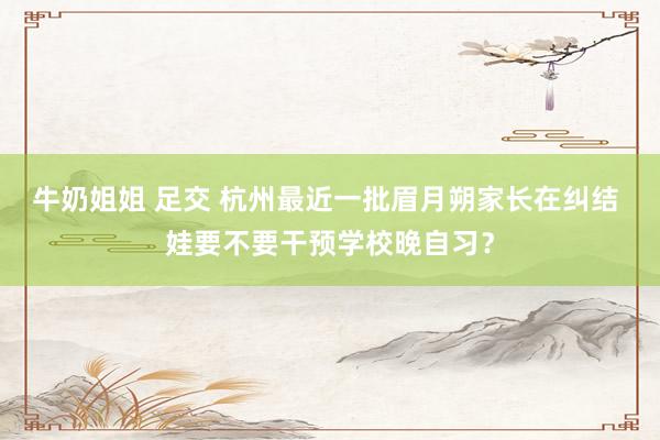 牛奶姐姐 足交 杭州最近一批眉月朔家长在纠结 娃要不要干预学校晚自习？