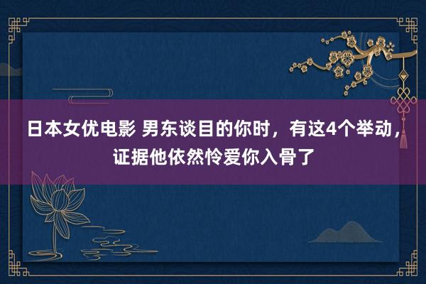 日本女优电影 男东谈目的你时，有这4个举动，证据他依然怜爱你入骨了