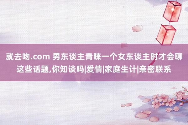 就去吻.com 男东谈主青睐一个女东谈主时才会聊这些话题，你知谈吗|爱情|家庭生计|亲密联系