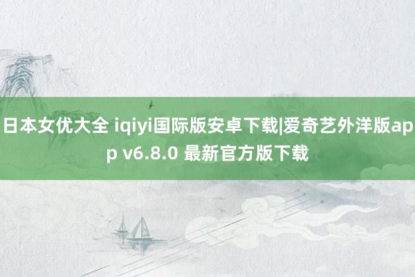 日本女优大全 iqiyi国际版安卓下载|爱奇艺外洋版app v6.8.0 最新官方版下载