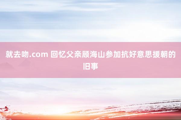 就去吻.com 回忆父亲顾海山参加抗好意思援朝的旧事