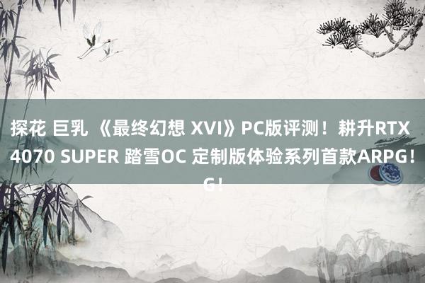 探花 巨乳 《最终幻想 XVI》PC版评测！耕升RTX 4070 SUPER 踏雪OC 定制版体验系列首款ARPG！