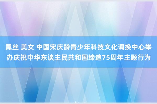 黑丝 美女 中国宋庆龄青少年科技文化调换中心举办庆祝中华东谈主民共和国缔造75周年主题行为