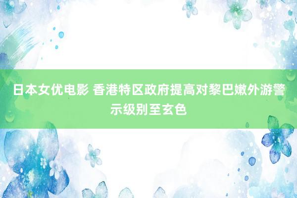 日本女优电影 香港特区政府提高对黎巴嫩外游警示级别至玄色