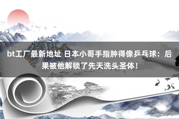 bt工厂最新地址 日本小哥手指肿得像乒乓球：后果被他解锁了先