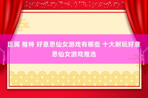 巨屌 推特 好意思仙女游戏有哪些 十大耐玩好意思仙女游戏推选