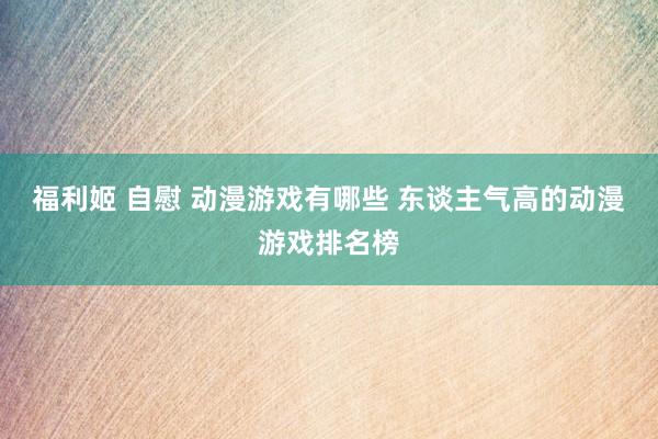 福利姬 自慰 动漫游戏有哪些 东谈主气高的动漫游戏排名榜