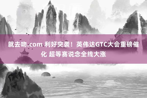 就去吻.com 利好突袭！英伟达GTC大会重磅催化 超等赛说